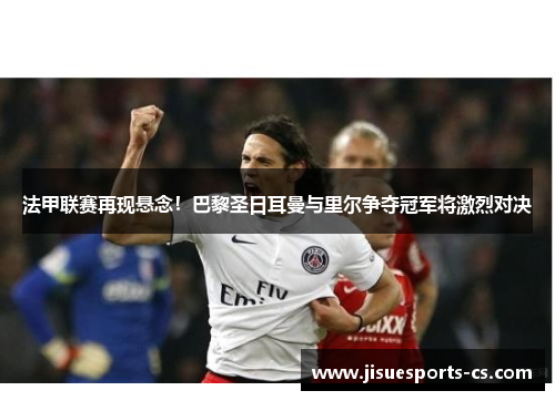 法甲联赛再现悬念！巴黎圣日耳曼与里尔争夺冠军将激烈对决