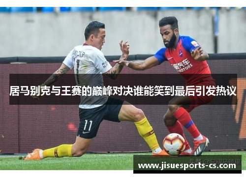 居马别克与王赛的巅峰对决谁能笑到最后引发热议