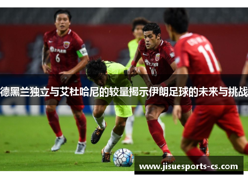 德黑兰独立与艾杜哈尼的较量揭示伊朗足球的未来与挑战
